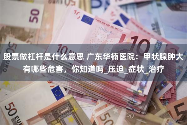 股票做杠杆是什么意思 广东华楠医院：甲状腺肿大有哪些危害，你知道吗_压迫_症状_治疗