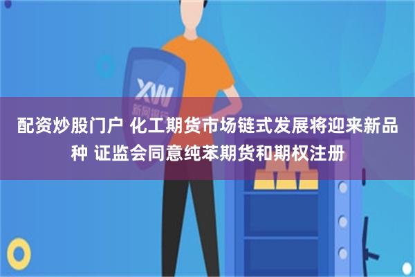 配资炒股门户 化工期货市场链式发展将迎来新品种 证监会同意纯苯期货和期权注册