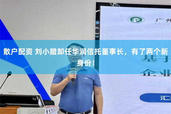 散户配资 刘小腊卸任华润信托董事长，有了两个新身份！