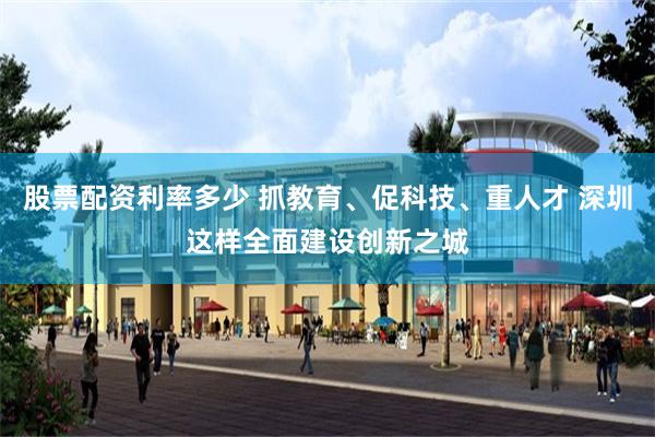 股票配资利率多少 抓教育、促科技、重人才 深圳这样全面建设创新之城