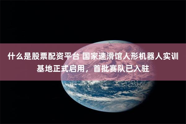 什么是股票配资平台 国家速滑馆人形机器人实训基地正式启用，首批赛队已入驻