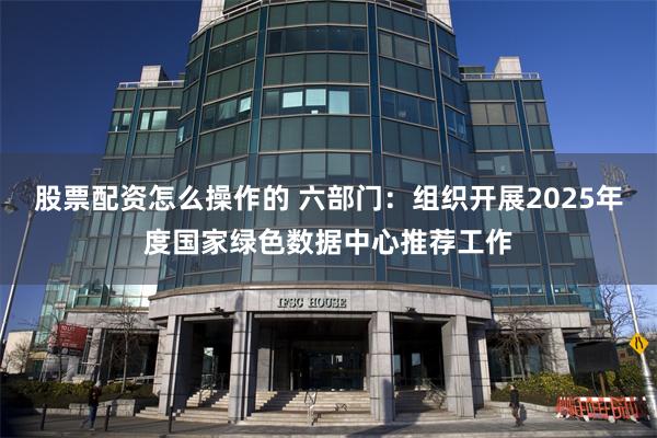 股票配资怎么操作的 六部门：组织开展2025年度国家绿色数据中心推荐工作