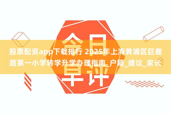 股票配资app下载排行 2025年上海黄浦区巨鹿路第一小学转学升学办理指南_户籍_建议_家长