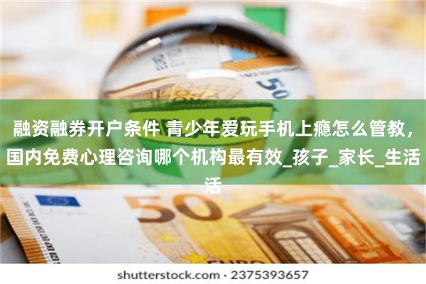 融资融券开户条件 青少年爱玩手机上瘾怎么管教，国内免费心理咨询哪个机构最有效_孩子_家长_生活
