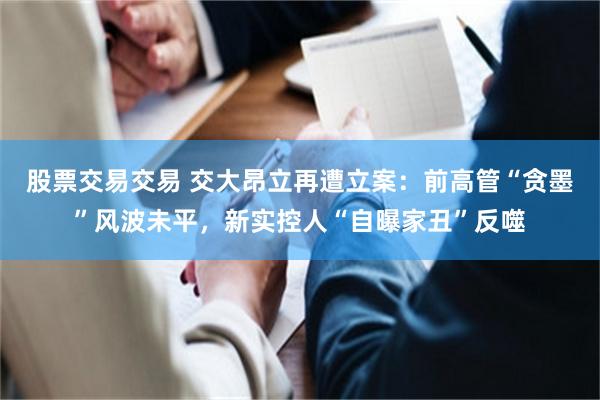 股票交易交易 交大昂立再遭立案：前高管“贪墨”风波未平，新实控人“自曝家丑”反噬
