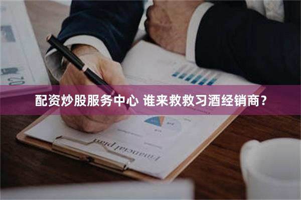 配资炒股服务中心 谁来救救习酒经销商？