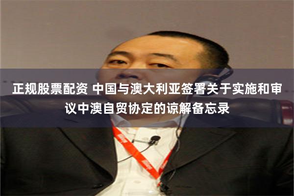 正规股票配资 中国与澳大利亚签署关于实施和审议中澳自贸协定的谅解备忘录