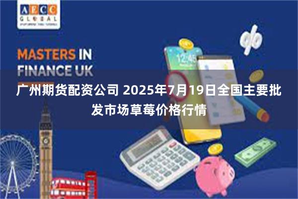 广州期货配资公司 2025年7月19日全国主要批发市场草莓价格行情