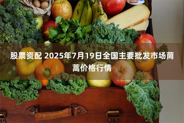 股票资配 2025年7月19日全国主要批发市场茼蒿价格行情