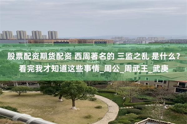 股票配资期货配资 西周著名的 三监之乱 是什么？看完我才知道这些事情_周公_周武王_武庚