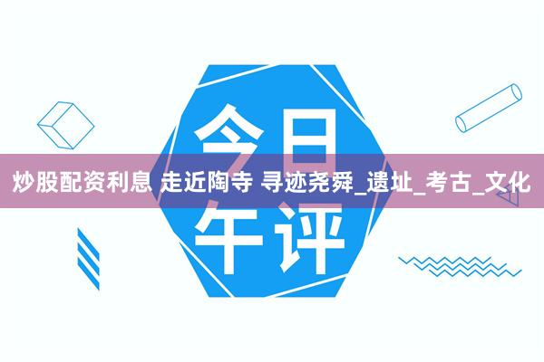 炒股配资利息 走近陶寺 寻迹尧舜_遗址_考古_文化