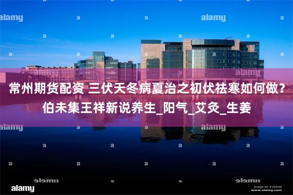常州期货配资 三伏天冬病夏治之初伏祛寒如何做？伯未集王祥新说养生_阳气_艾灸_生姜