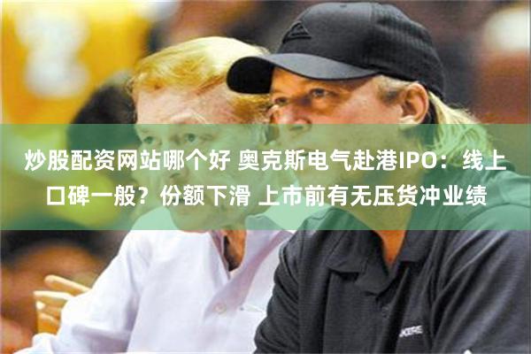 炒股配资网站哪个好 奥克斯电气赴港IPO：线上口碑一般？份额下滑 上市前有无压货冲业绩