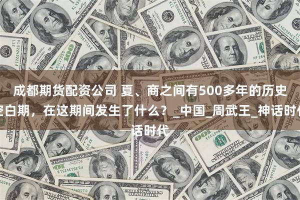 成都期货配资公司 夏、商之间有500多年的历史空白期，在这期间发生了什么？_中国_周武王_神话时代