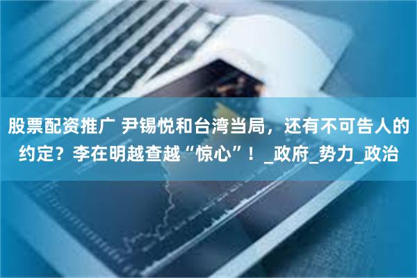 股票配资推广 尹锡悦和台湾当局，还有不可告人的约定？李在明越查越“惊心”！_政府_势力_政治