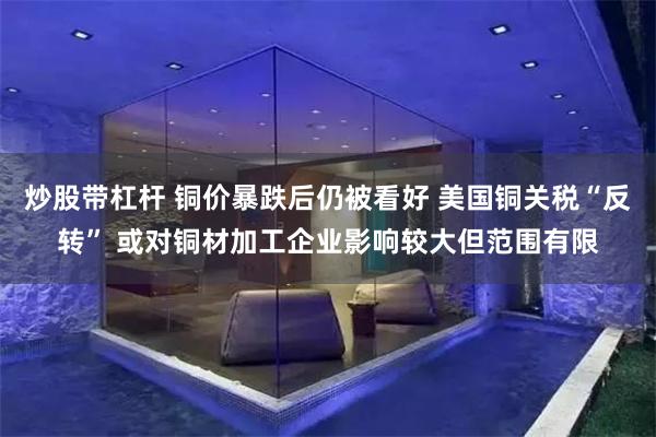 炒股带杠杆 铜价暴跌后仍被看好 美国铜关税“反转” 或对铜材加工企业影响较大但范围有限