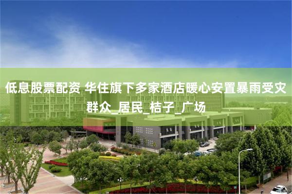 低息股票配资 华住旗下多家酒店暖心安置暴雨受灾群众_居民_桔子_广场