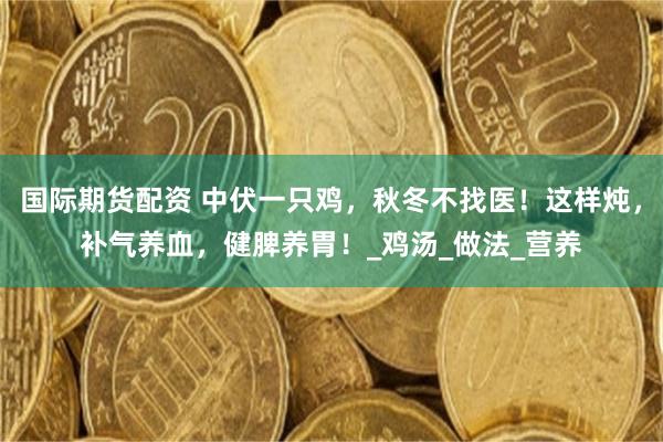 国际期货配资 中伏一只鸡，秋冬不找医！这样炖，补气养血，健脾养胃！_鸡汤_做法_营养