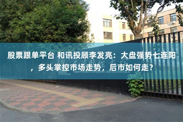 股票跟单平台 和讯投顾李发亮：大盘强势七连阳，多头掌控市场走势，后市如何走？