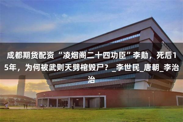 成都期货配资 “凌烟阁二十四功臣”李勣，死后15年，为何被武则天劈棺毁尸？_李世民_唐朝_李治