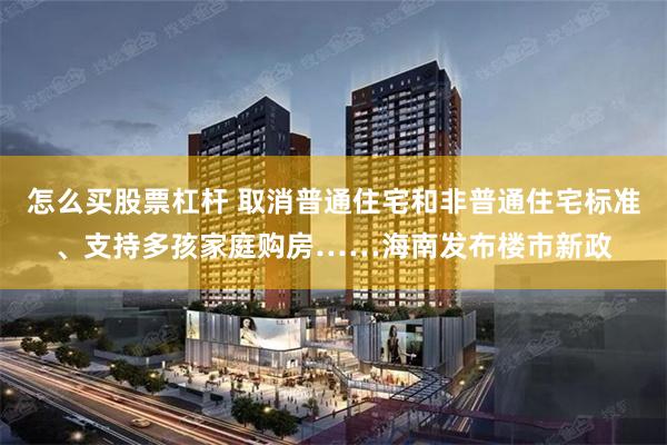 怎么买股票杠杆 取消普通住宅和非普通住宅标准、支持多孩家庭购房……海南发布楼市新政