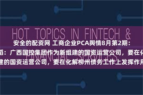 安全的配资网 工商企业PCA舆情8月第2期：广西壮族自治区主席韦韬：广西国控集团作为新组建的国资运营公司，要在化解柳州债务工作上发挥作用
