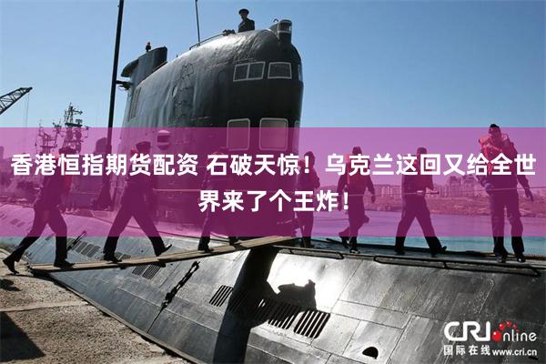 香港恒指期货配资 石破天惊！乌克兰这回又给全世界来了个王炸！