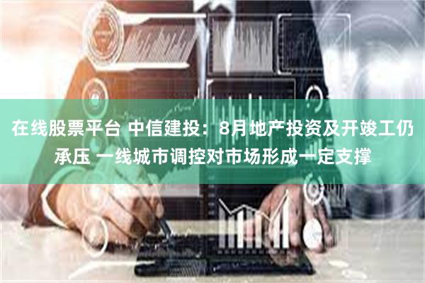 在线股票平台 中信建投：8月地产投资及开竣工仍承压 一线城市调控对市场形成一定支撑