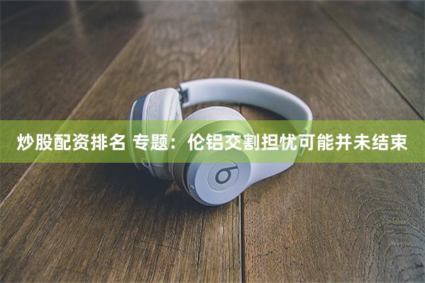 炒股配资排名 专题：伦铝交割担忧可能并未结束