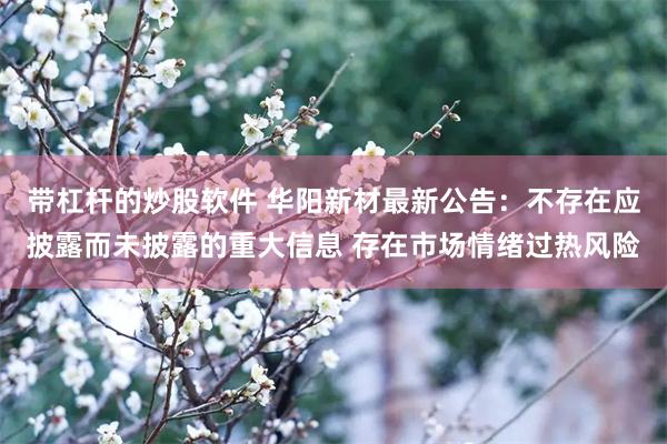带杠杆的炒股软件 华阳新材最新公告:不存在应披露而未披露的重大信息 存在市场情绪过热风险