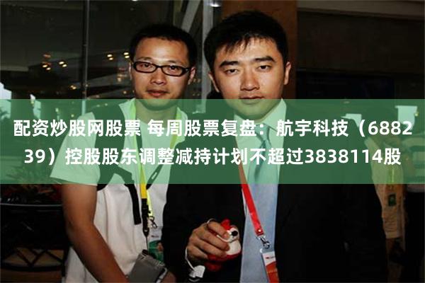 配资炒股网股票 每周股票复盘：航宇科技（688239）控股股东调整减持计划不超过3838114股