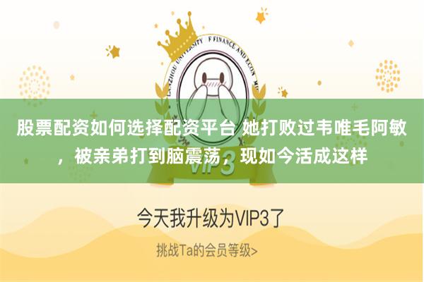 股票配资如何选择配资平台 她打败过韦唯毛阿敏，被亲弟打到脑震荡，现如今活成这样