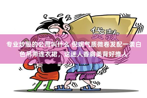专业炒股的公司叫什么 倪妮气质微卷发配一袭白色吊带连衣裙，这迷人香肩美背好撩人
