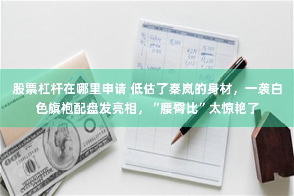 股票杠杆在哪里申请 低估了秦岚的身材，一袭白色旗袍配盘发亮相，“腰臀比”太惊艳了