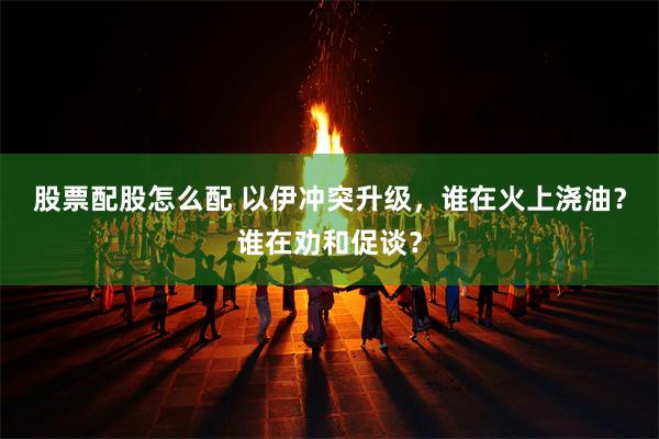 股票配股怎么配 以伊冲突升级，谁在火上浇油？谁在劝和促谈？