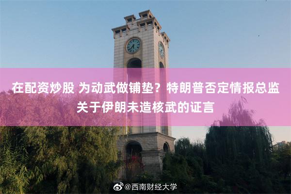 在配资炒股 为动武做铺垫？特朗普否定情报总监关于伊朗未造核武的证言