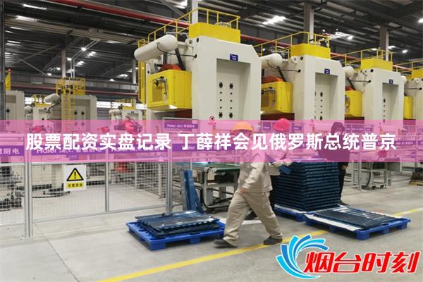 股票配资实盘记录 丁薛祥会见俄罗斯总统普京