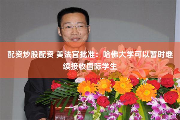 配资炒股配资 美法官批准：哈佛大学可以暂时继续接收国际学生