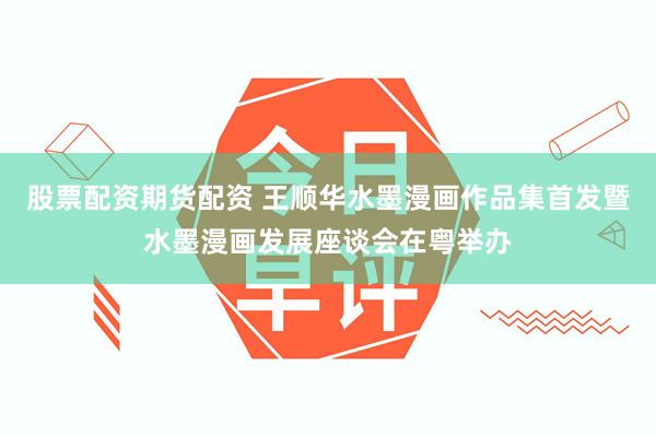 股票配资期货配资 王顺华水墨漫画作品集首发暨水墨漫画发展座谈会在粤举办