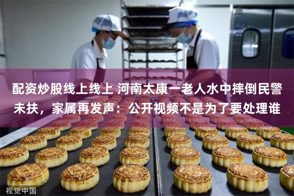 配资炒股线上线上 河南太康一老人水中摔倒民警未扶，家属再发声：公开视频不是为了要处理谁