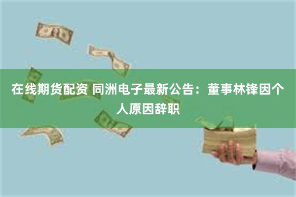 在线期货配资 同洲电子最新公告：董事林锋因个人原因辞职