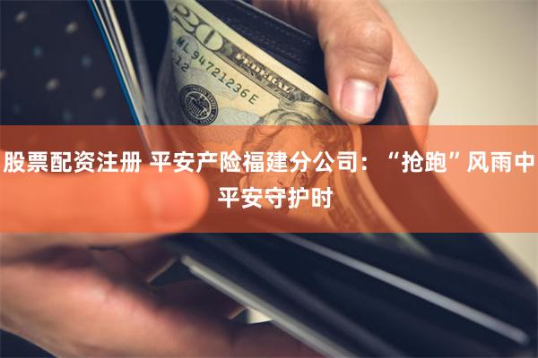 股票配资注册 平安产险福建分公司：“抢跑”风雨中  平安守护时