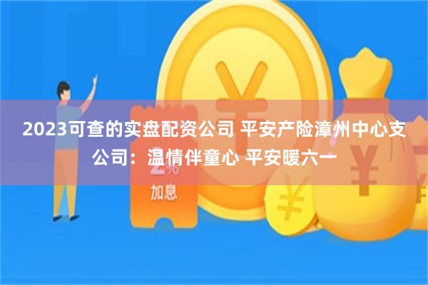 2023可查的实盘配资公司 平安产险漳州中心支公司：温情伴童心 平安暖六一