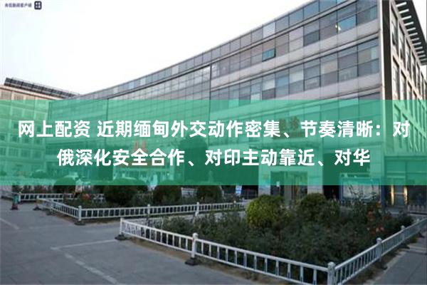 网上配资 近期缅甸外交动作密集、节奏清晰：对俄深化安全合作、对印主动靠近、对华
