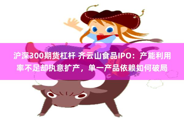沪深300期货杠杆 齐云山食品IPO：产能利用率不足却执意扩产，单一产品依赖如何破局