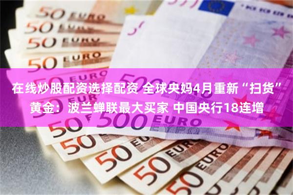 在线炒股配资选择配资 全球央妈4月重新“扫货”黄金：波兰蝉联最大买家 中国央行18连增
