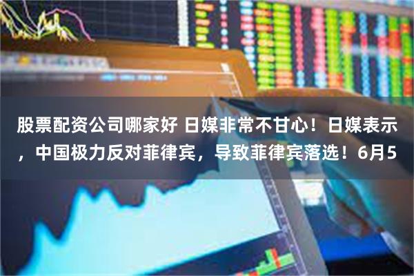 股票配资公司哪家好 日媒非常不甘心！日媒表示，中国极力反对菲律宾，导致菲律宾落选！6月5