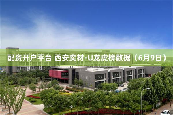 配资开户平台 西安奕材-U龙虎榜数据（6月9日）