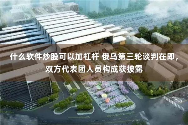 什么软件炒股可以加杠杆 俄乌第三轮谈判在即，双方代表团人员构成获披露