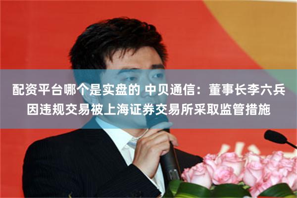 配资平台哪个是实盘的 中贝通信：董事长李六兵因违规交易被上海证券交易所采取监管措施